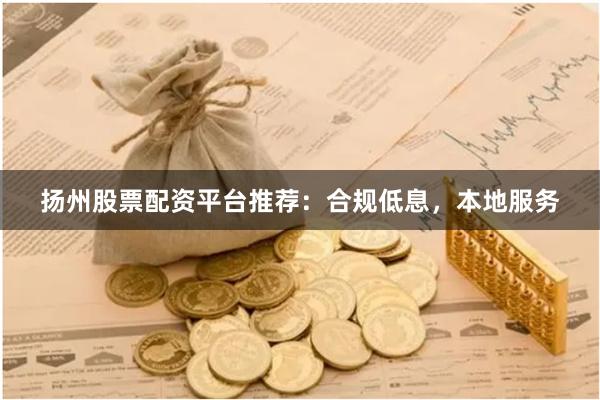 扬州股票配资平台推荐：合规低息，本地服务